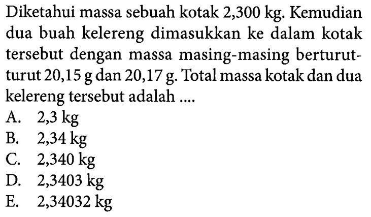 Diketahui massa sebuah kotak 2,300 kg. Kemudian dua buah kelereng dimasukkan ke dalam kotak tersebut dengan massa masing-masing berturut- turut 20,15 g dan 20,17 g. Total massa kotak dan dua kelereng tersebut adalah .... 