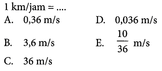 1 km/jam = .... A. 0,36 m/s 
B. 3,6 m/s 
C. 36 m/s 
D. 0,036 m/s 
E. 10/36 m/s 