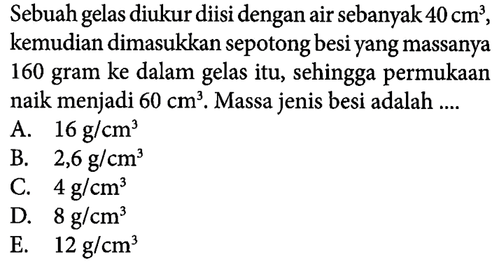 Sebuah gelas diukur diisi dengan air sebanyak 40 cm^3 , kemudian dimasukkan sepotong besiyang massanya 160 gram ke dalam gelas itu, permukaan naik menjadi 60 cm^3 Massa jenis besi adalah....