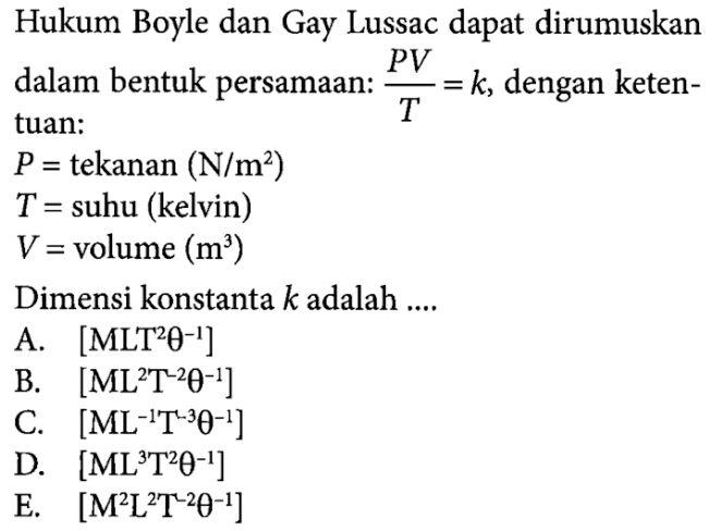 Hukum Boyle dan Gay Lussac dapat dirumuskan dalam bentuk persamaan: PV/T = k, dengan ketentuan: P = tekanan (N/m^2) T = suhu (kelvin) V = volume (m^3) Dimensi konstanta k adalah ....