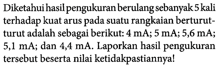 Diketahui hasil pengukuran berulang sebanyak 5 kali terhadap kuat arus pada suatu rangkaian berturut-turut adalah sebagai berikut: 4 mA; 5 mA; 5,6 mA; 5,1 mA; dan 4,4 mA. Laporkan hasil pengukuran tersebut beserta nilai ketidakpastiannya!