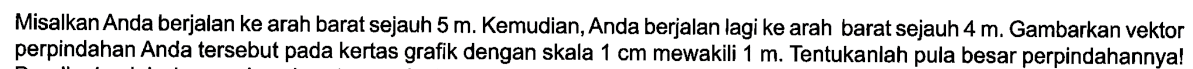 Misalkan Anda berjalan ke arah barat sejauh 5 m. Kemudian, Anda berjalan lagi ke arah barat sejauh 4 m. Gambarkan vektor perpindahan Anda tersebut pada kertas grafik dengan skala 1 cm mewakili 1 m. Tentukanlah pula besar perpindahannya!