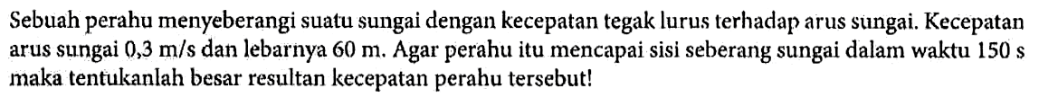 Sebuah perahu menyeberangi suatu sungai dengan kecepatan tegak lurus terhadap arus sungai. Kecepatan arus sungai 0,3 m/s dan lebarnya 60 m. Agar perahu itu mencapai sisi seberang sungai dalam waktu 150 s maka tentukanlah besar resultan kecepatan perahu tersebut!