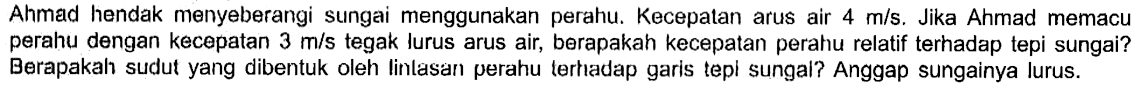 Ahmad hendak menyeberangi sungai menggunakan perahu. Kecepalan arus air m/s. Jika Ahmad memacu perahu dengan kecepatan 3 m/s tegak lurus arus air, berapakah kecepapan perahu relatif terhadap tepi sungai? Berapakah sudut yang dibentuk oleh lintasar perahu terhadap garis tepi sungai? Anggap sungainya lurus.