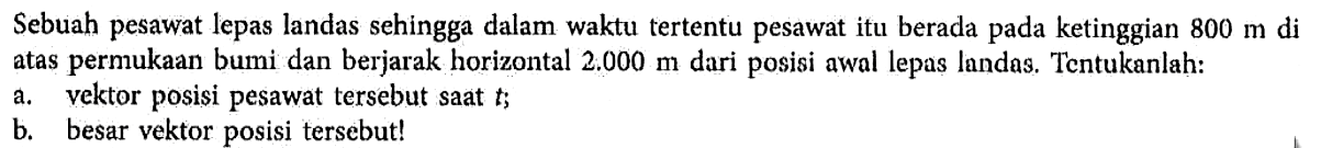 Sebuah pesawat lepas landas sehingga dalam waktu tertentu pesawat itu berada pada ketinggian 800 m di atas permukaan bumi dan berjarak horizontal 2.000 m dari posisi awal lepas landas. Tentukanlah: 
a. vektor posisi pesawat tersebut saat t 
b. besar vektor posisi tersebut!