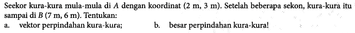 Seekor kura-kura mula-mula di A dengan koordinat (2 m, 3 m). Setelah beberapa sekon, kura-kura itu sampai di B (7 m, 6 m). Tentukan: 
a. vektor perpindahan kura-kura; 
b. besar perpindahan kura-kura!