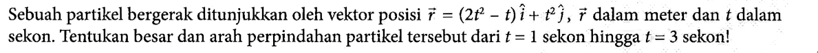 Sebuah partikel bergerak ditunjukkan oleh vektor posisi r = (2t^2 - t)i + t^2 j, r dalam meter dan t dalam sekon. Tentukan besar dan arah perpindahan partikel tersebut dari t = 1 sekon hingga t = 3 sekon!