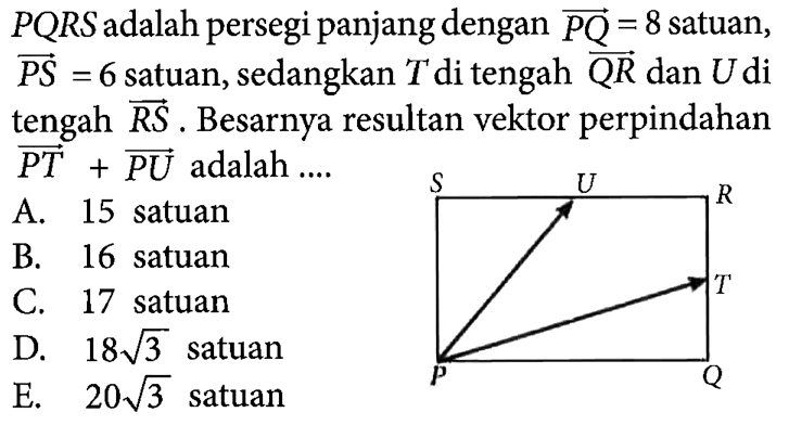 PQRS adalah persegi panjang dengan vektor PQ = 8 satuan, PS = 6 satuan, sedangkan T di tengah vektor QR dan U di tengah vektor RS. Besarnya resultan vektor perpindahan vektor PT + vektor PU adalah .... S U R T P Q