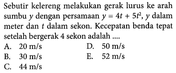 Sebutir kelereng melakukan gerak lurus ke arah sumbu y dengan persamaan y = 4t + 5t^2,y dalam meter dan t dalam sekon Kecepatan benda tepat setelah bergerak 4 sekon adalah ..