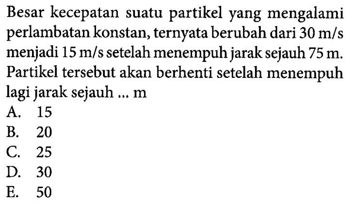 Besar kecepatan suatu partikel yang mengalami perlambatan konstan, ternyata berubah dari 30 m/s menjadi 15 m/s setelah menempuh jarak sejauh 75 m. Partikel tersebut akan berhenti setelah menempuh lagi jarak sejauh ... m