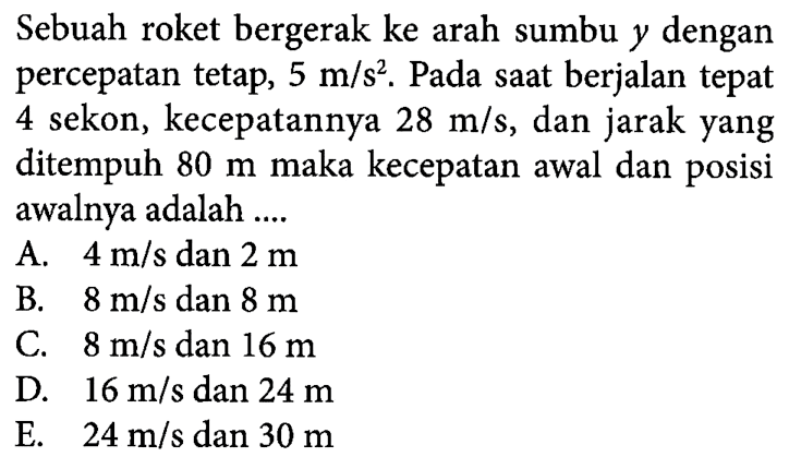 Sebuah roket bergerak ke arah sumbu y dengan percepatan tetap, 5 m/s^2. Pada saat berjalan tepat 4 sekon, kecepatannya 28 m/s, dan jarak yang ditempuh 80 m maka kecepatan awal dan posisi awalnya adalah ....