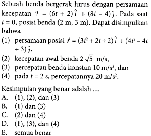 Sebuah benda bergerak lurus dengan persamaan kecepatan vektor v = (6t + 2) vektor i + (8t - 4) vektor j. Pada saat t = 0, posisi benda (2 m, 3 m). Dapat disimpulkan bahwa (1) persamaan posisi vektor r = (30t^2 + 2t + 2) vektor i +(4t^2 - 4t + 3) vektor j, (2) kecepatan awal benda 2 akar(5) m/s, (3) percepatan benda konstan 10 m/s^2, dan (4) pada t =2 s, percepatannya 20 m/s^2. Kesimpulan yang benar adalah ....