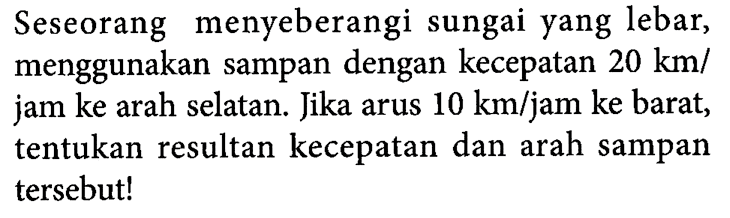 Seseorang menyeberangi sungai yang lebar, menggunakan sampan dengan kecepatan 20 km/jam ke arah selatan. Jika arus 10 km/jam ke barat, tentukan resultan kecepatan dan arah sampan tersebut!