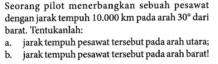 Seorang pilot menerbangkan sebuah pesawat dengan jarak tempuh 10.000 km pada arah 30 dari barat. Tentukanlah:
a. jarak tempuh pesawat tersebut pada arah utara;
b. jarak tempuh pesawat tersebut pada arah barat!