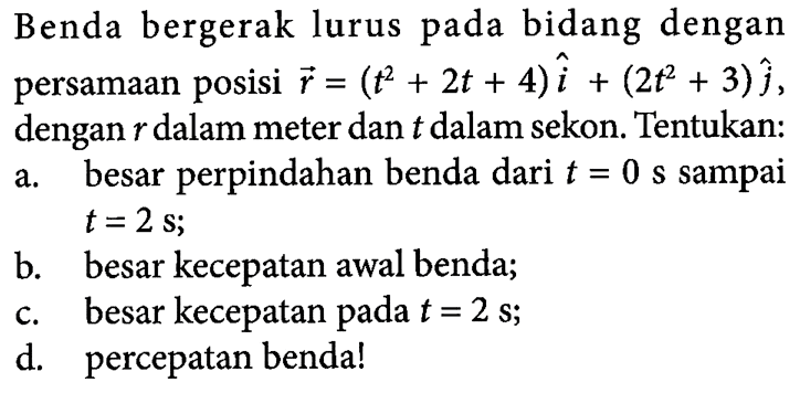 Benda bergerak lurus pada bidang dengan persamaan posisi r= (t^2 + 2t + 4)i + (2t^2 + 3)j, dengan r dalam meter dan t dalam sekon. Tentukan: a. besar perpindahan benda dari t = 0 s sampai t =2 s; b. besar kecepatan awal benda; c. besar kecepatan pada t =2 s; d. percepatan benda!