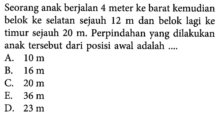 Seorang anak berjalan 4 meter ke barat kemudian belok ke selatan sejauh 12 m dan belok lagi ke timur sejauh 20 m. Perpindahan yang dilakukan anak tersebut dari posisi awal adalah ....