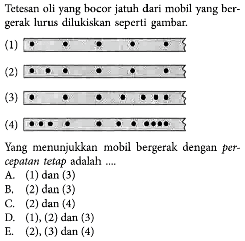 Tetesan oli yang bocor jatuh dari mobil yang bergerak lurus dilukiskan seperti gambar. (1) (2) (3) (4) Yang menunjukkan mobil bergerak dengan percepatan tetap adalah .... A. (1) dan (3) B. (2) dan (3) C. (2) dan (4) D. (1), (2) dan (3) E. (2), (3) dan  (4) 