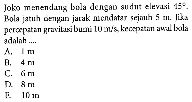 Joko menendang bola dengan sudut elevasi 45. Bola jatuh dengan jarak mendatar sejauh 5 m. Jika percepatan gravitasi bumi 10 m/s, kecepatan awal bola adalah ...