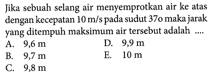 Jika sebuah selang air menyemprotkan air ke atas dengan kecepatan 10 m/s pada sudut 37o maka jarak yang ditempuh maksimum air tersebut adalah ....