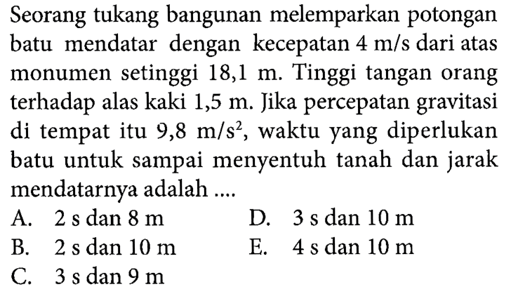 Seorang tukang bangunan melemparkan potongan batu mendatar dengan kecepatan 4 m/s dari atas monumen setinggi 18,1 m. Tinggi tangan orang terhadap alas kaki 1,5 m. Jika percepatan gravitasi di tempat itu 9,8 m/s^2, waktu yang diperlukan batu untuk sampai menyentuh tanah dan jarak mendatarnya adalah ....