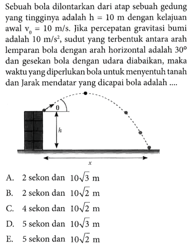 Sebuah bola dilontarkan dari atap sebuah gedung Yang tingginya adalah h = 10 m dengan kelajuan awal 10 m/s. Jika percepatan gravitasi bumi adalah 10 m/s, sudut yang terbentuk antara arah lemparan bola dengan arah horizontal adalah 30 dan gesekan bola dengan udara diabaikan, maka waktu yang diperlukan bola untuk menyentuh tanah dan Jarak mendatar yang dicapai bola adalah