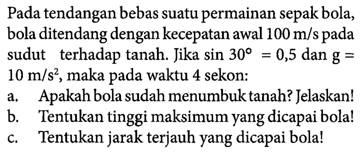 Pada tendangan bebas suatu permainan sepak bola, bola ditendang dengan kecepatan awal 100 m/s pada sudut 30 terhadap tanah. Jika sin 30 = 0,5 dan g = 10 m/s^2, maka pada waktu 4 sekon: a. Apakah bola sudah menumbuk tanah? Jelaskan! b. Tentukan tinggi maksimum yang dicapai bola! c. Tentukan jarak terjauh yang dicapai bola!