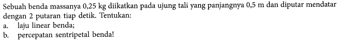 Sebuah benda massanya 0,25 kg diikatkan pada ujung tali yang panjangnya 0,5 m dan diputar mendatar dengan 2 putaran tiap detik. Tentukan: a. laju linear benda; b. percepatan sentripetal benda!