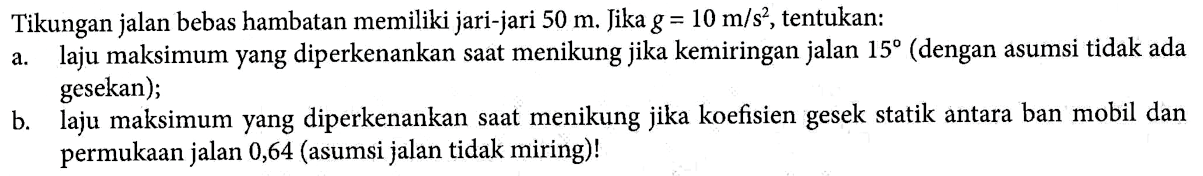 Tikungan jalan bebas hambatan memiliki jari-jari 50 m. Jika g = 10 m/s^2 , tentukan: a. laju maksimum yang diperkenankan saat menikung jika kemiringan jalan 15 (dengan asumsi tidak ada gesekan); b. laju maksimum yang diperkenankan saat menikung jika koefisien gesek statik antara ban mobil dan permukaan jalan 0,64 (asumsi jalan tidak miring)!