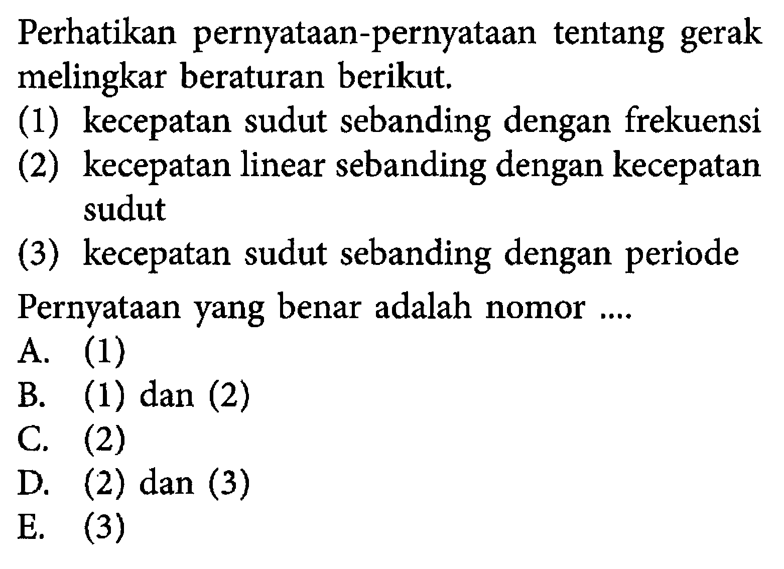 Perhatikan pernyataan-pernyataan tentang gerak melingkar beraturan berikut. (1) kecepatan sudut sebanding dengan frekuensi (2) kecepatan linear sebanding dengan kecepatan sudut (3) kecepatan sudut sebanding dengan periode Pernyataan yang benar adalah nomor .... A. (1) B. (1) dan (2) C. (2) D. (2) dan (3) E. (3) 