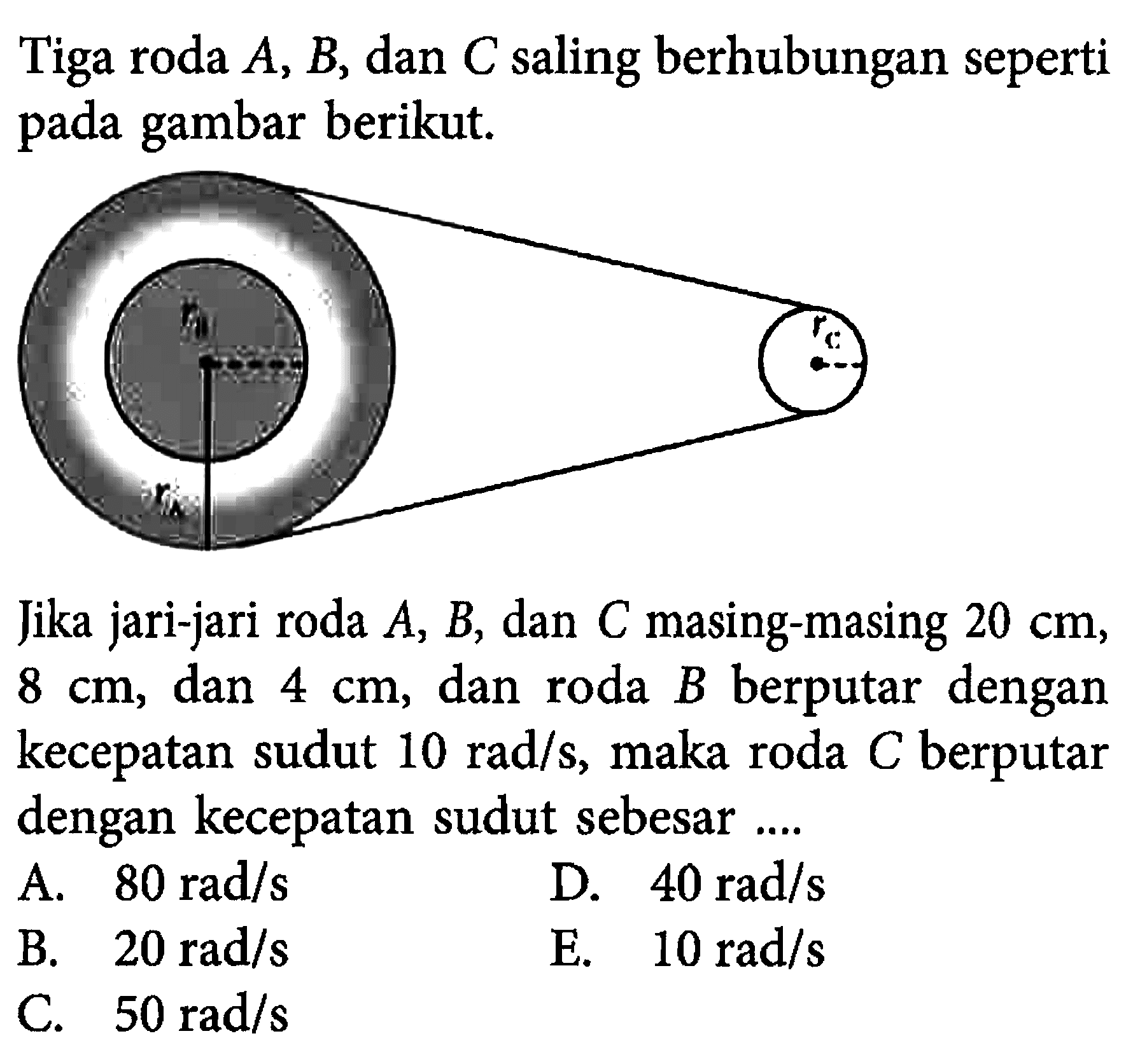 Tiga roda A, B,dan C saling berhubungan seperti pada gambar berikut. Jika jari-jari roda A, B , dan C masing-masing 20 cm, 8 cm, dan 4 cm, dan roda B berputar dengan kecepatan sudut 10 rad/s, maka roda C berputar dengan kecepatan sudut sebesar .... 