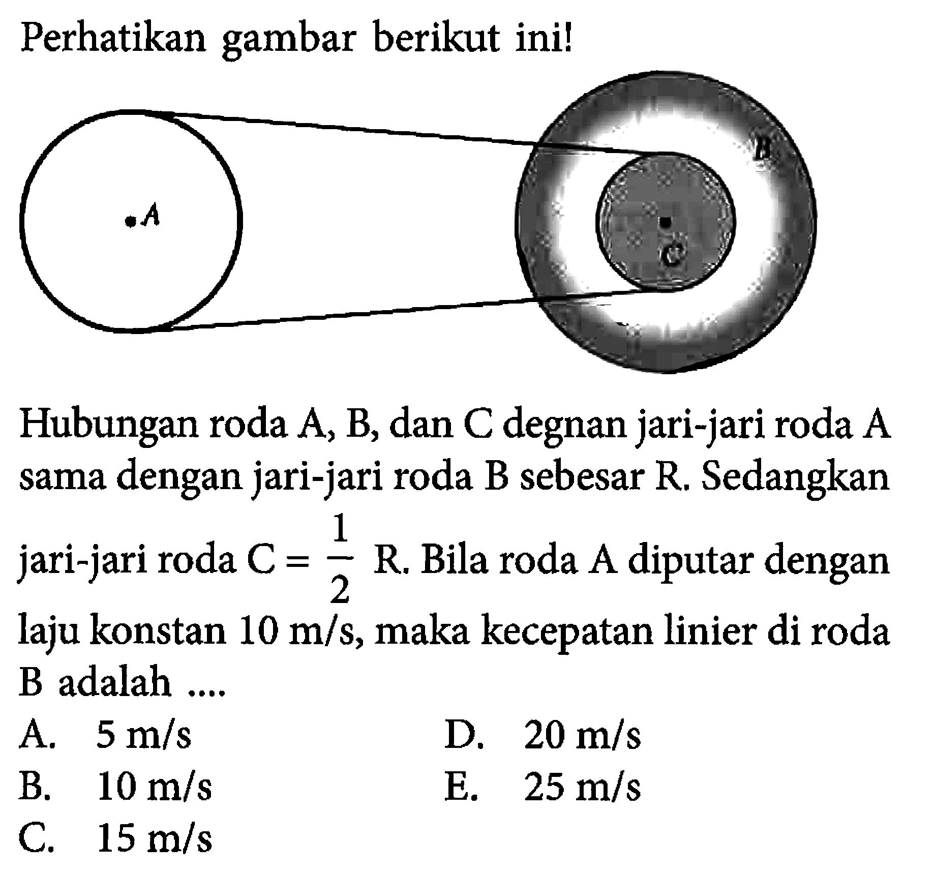 Perhatikan gambar berikut ini!Hubungan roda A, B, dan C degnan jari-jari roda A sama dengan jari-jari roda B sebesar R. Sedangkan jari-jari roda C=1/2 R. Bila roda A diputar dengan laju konstan 10 m/s, maka kecepatan linier di roda B adalah....