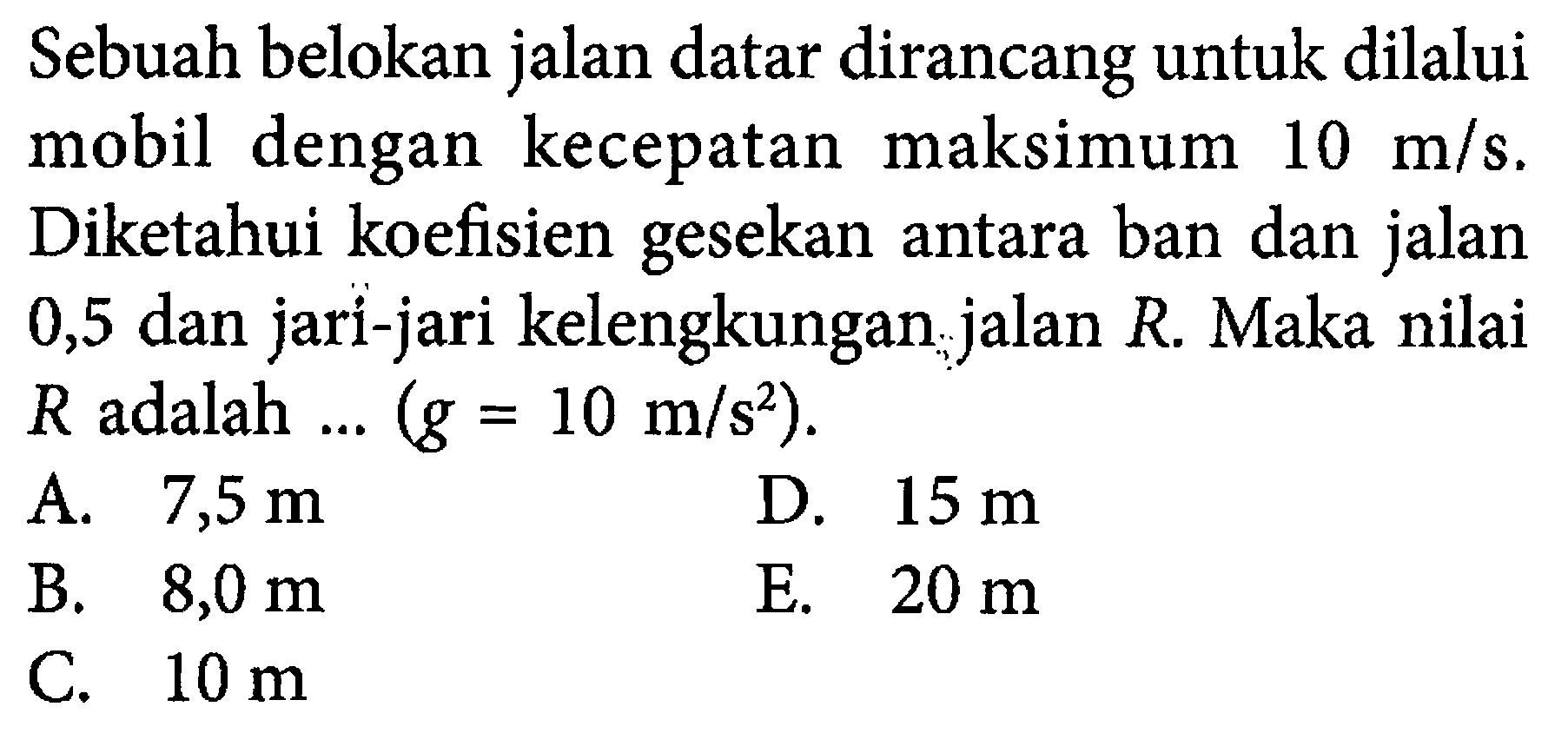 Sebuah belokan jalan datar dirancang untuk dilalui mobil dengan kecepatan maksimum 10 m/s. Diketahui koefisien gesekan antara ban dan jalan 0,5 dan jari-jari kelengkungan jalan R. Maka nilai R adalah ... (g=10 m/s^2). 