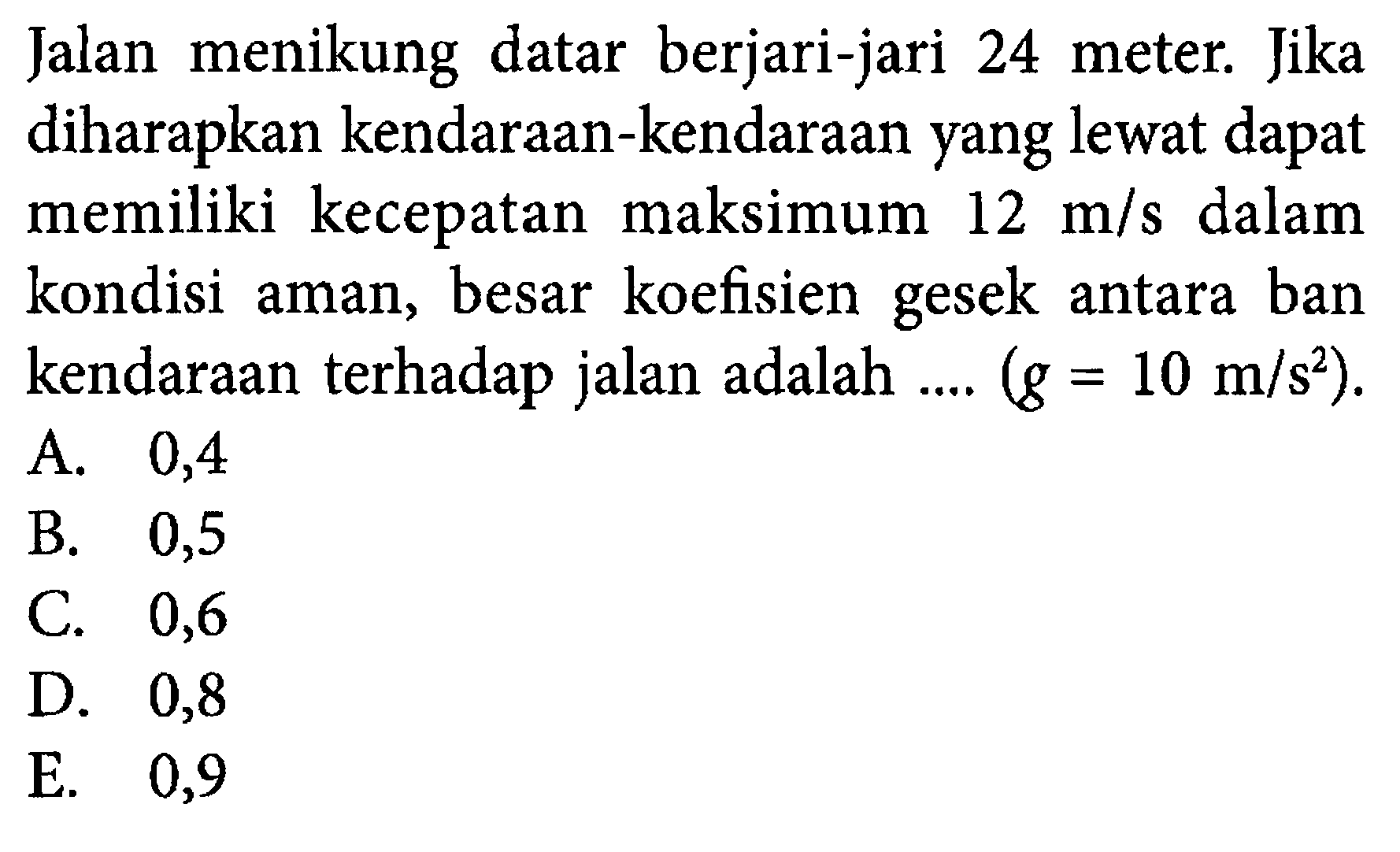 Jalan menikung datar berjari-jari 24 meter. Jika diharapkan kendaraan-kendaraan yang lewat dapat memiliki kecepatan maksimum 12 m/s dalam kondisi aman, besar koefisien gesek antara ban kendaraan terhadap jalan adalah ....  (g=10 m/s^2) .