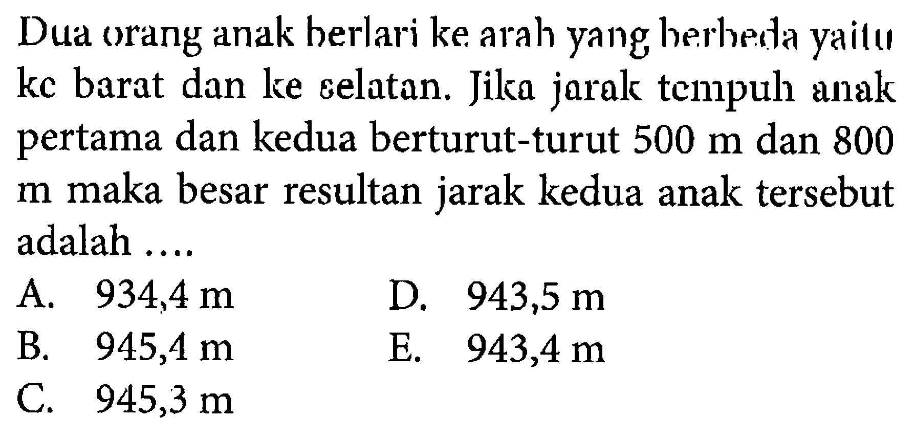 Dua orang anak berlari ke arah yang berbeda yaitu ke barat dan ke selatan. Jika jarak tempuh anak pertama dan kedua berturut-turut 500 m dan 800 m maka besar jarak resultan kedua anak tersebut adalah ....