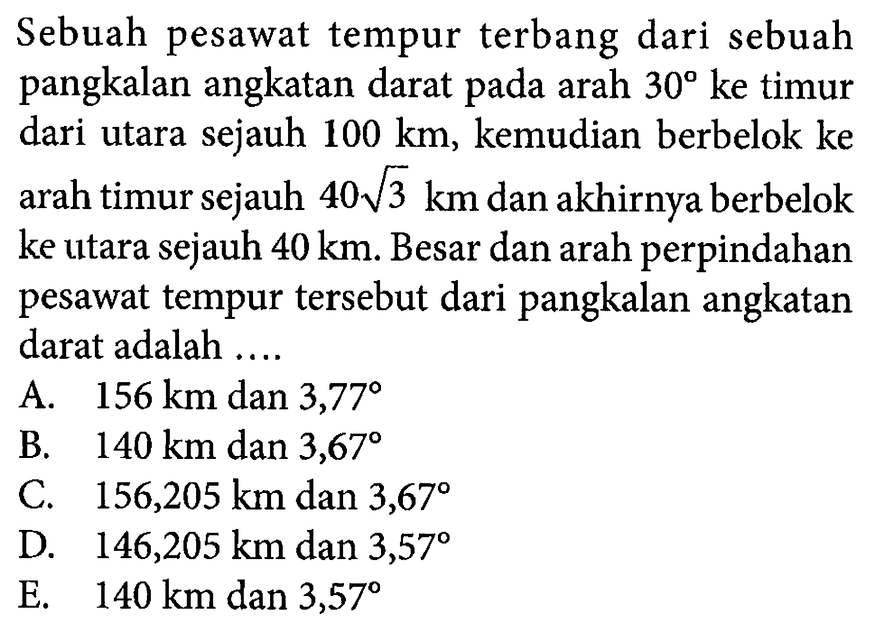 Sebuah pesawat tempur terbang dari sebuah pangkalan angkatan darat pada arah  30  ke timur dari utara sejauh  100 km , kemudian berbelok ke arah timur sejauh  40 akar(3) km  dan akhirnya berbelok ke utara sejauh  40 km . Besar dan arah perpindahan pesawat tempur tersebut dari pangkalan angkatan darat adalah ....
A.  156 km  dan  3,77 
B.   140 km  dan  3,67 
C.  156,205 km dan 3,67 
D.  146,205 km  dan  3,57 
E.  140 km dan 3,57 