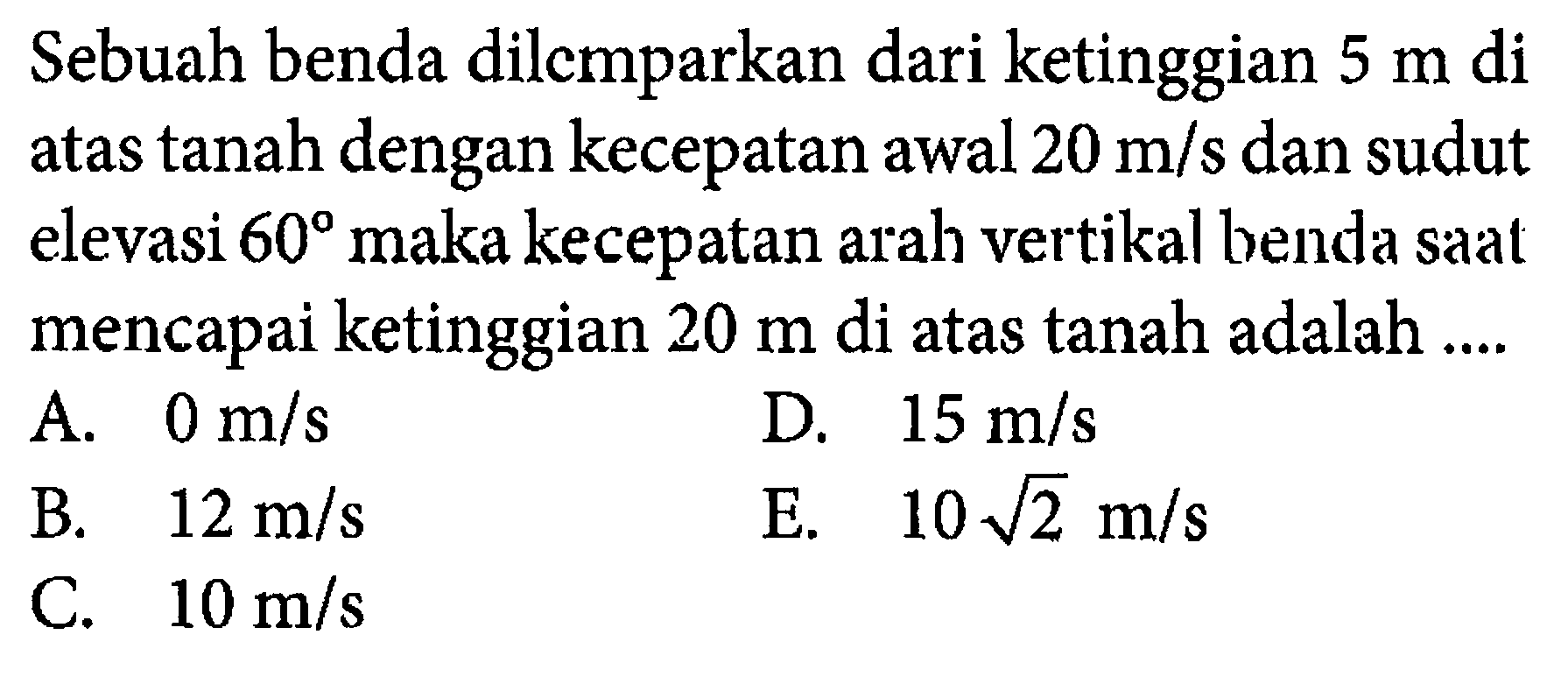 Sebuah benda dilemparkan dari ketinggian 5 m di atas tanah dengan kecepatan awal 20 m/s dan sudut elevasi 60 maka kecepatan arah vertikal benda saat mencapai ketinggian 20 m di atas tanah adalah .... 