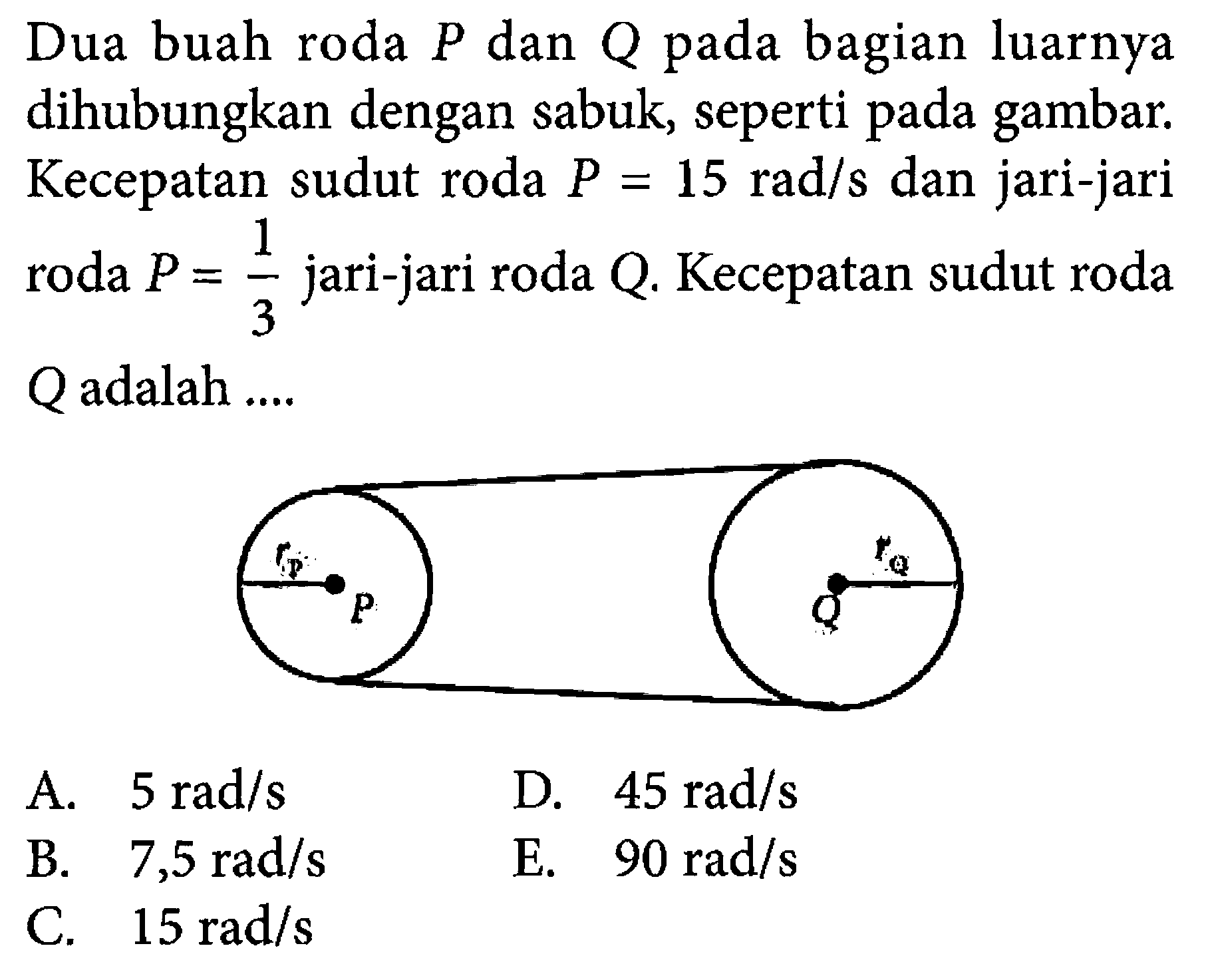 Dua buah roda  P  dan  Q  pada bagian luarnya dihubungkan dengan sabuk, seperti pada gambar. Kecepatan sudut roda  P=15 rad/s  dan jari-jari roda  P=1/3 jari-jari roda  Q .  Kecepatan sudut roda  Q  adalah ....rP rQ P Q