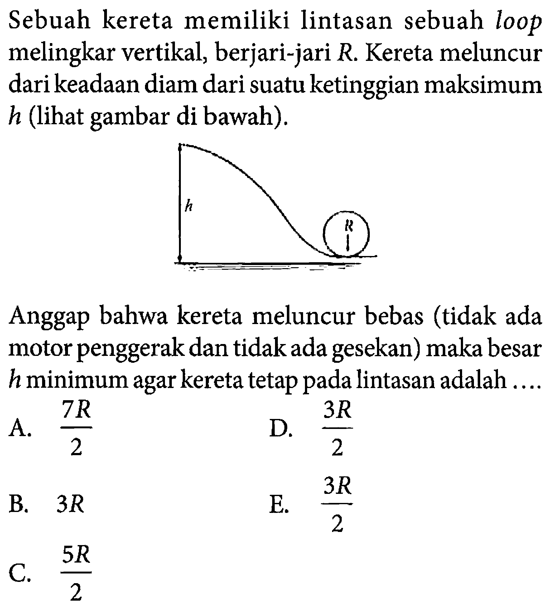 Sebuah kereta memiliki lintasan sebuah loop melingkar vertikal, berjari-jari R. Kereta meluncur dari keadaan diam dari suatu ketinggian maksimum h (lihat gambar di bawah). 
h R 
Anggap bahwa kereta meluncur bebas (tidak ada motor penggerak dan tidak ada gesekan) maka besar h minimum agar kereta tetap pada lintasan adalah ....