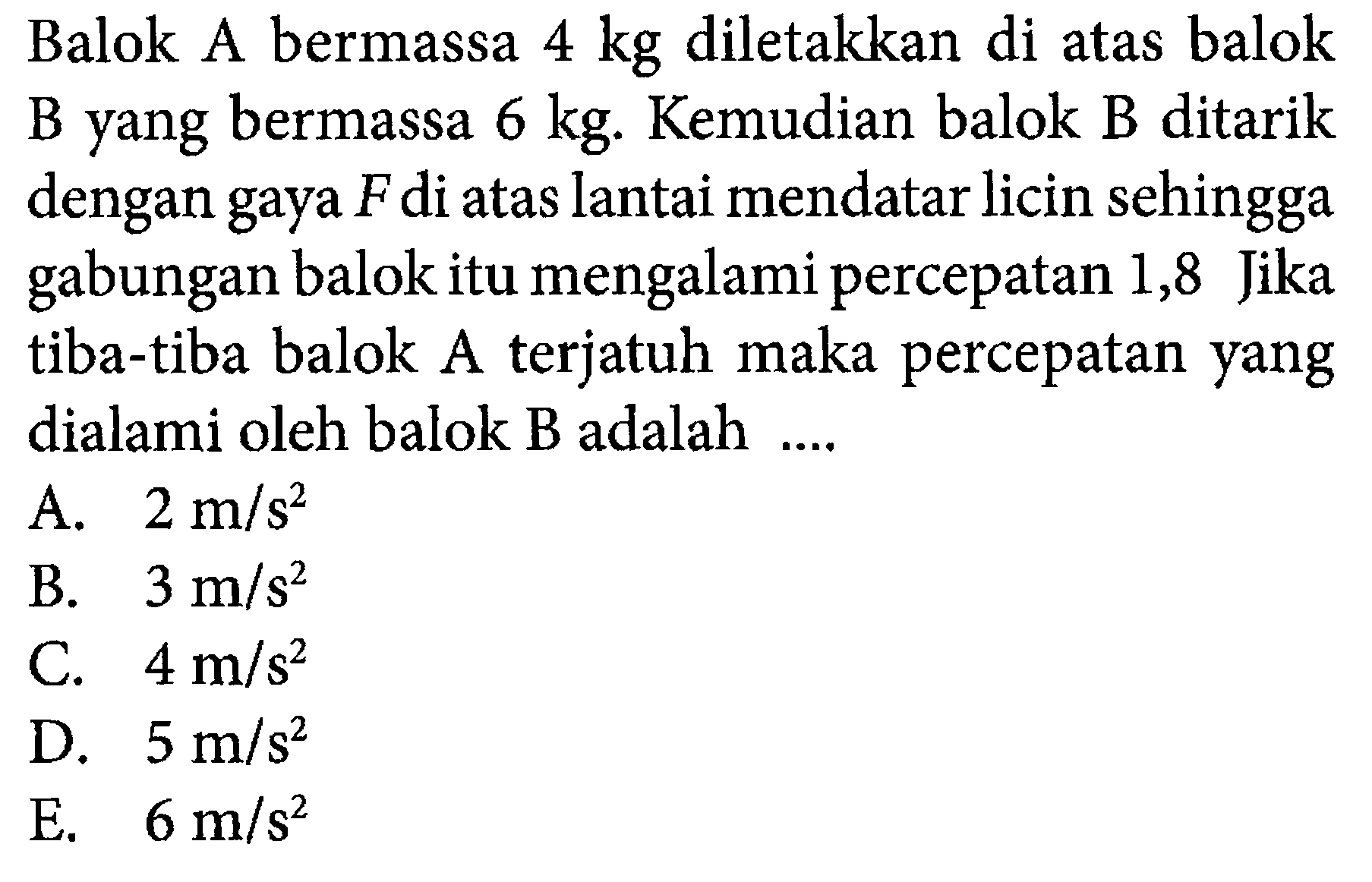 Balok A bermassa  4 kg  diletakkan di atas balok B yang bermassa  6 kg . Kemudian balok B ditarik dengan gaya  F  di atas lantai mendatar licin sehingga gabungan balok itu mengalami percepatan 1,8 Jika tiba-tiba balok Aterjatuh maka percepatan yang dialami oleh balok  B  adalah ....