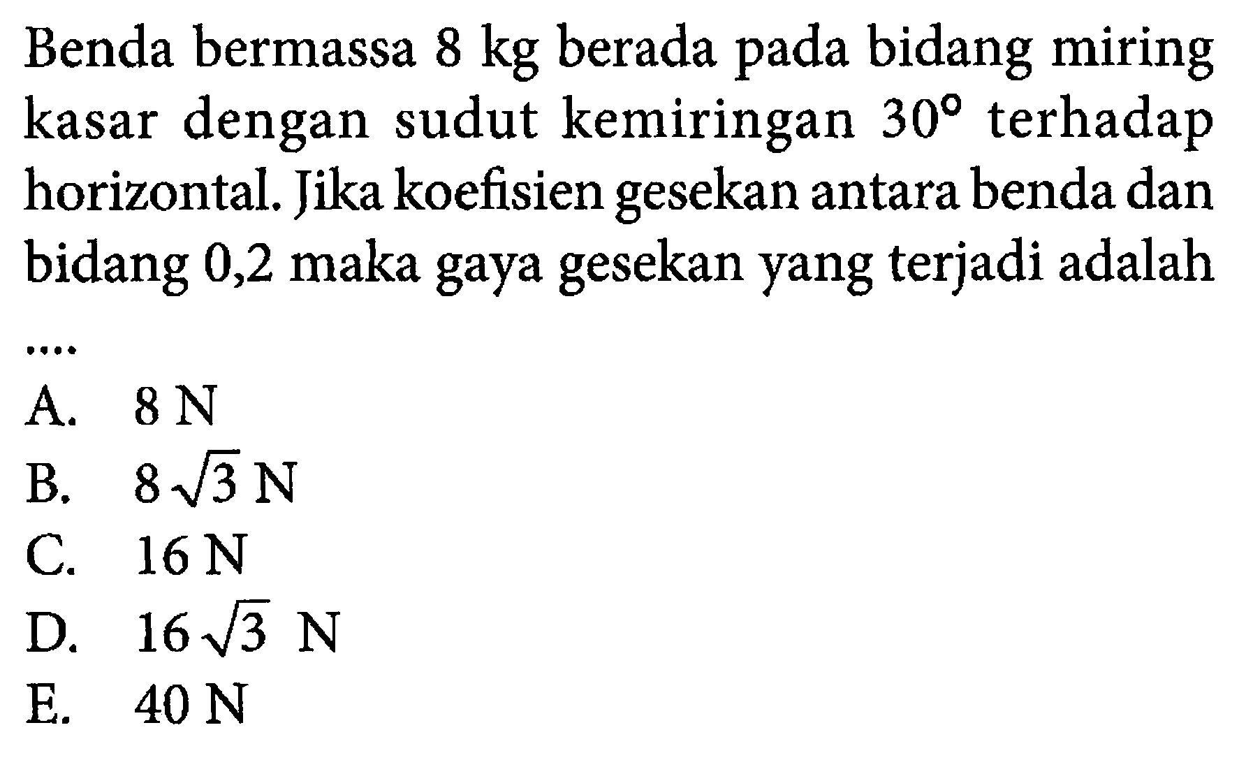 Benda bermassa 8 kg berada pada bidang miring kasar dengan sudut kemiringan 30 terhadap horizontal. Jika koefisien gesekan antara benda dan bidang 0,2 maka gaya gesekan yang terjadi adalah