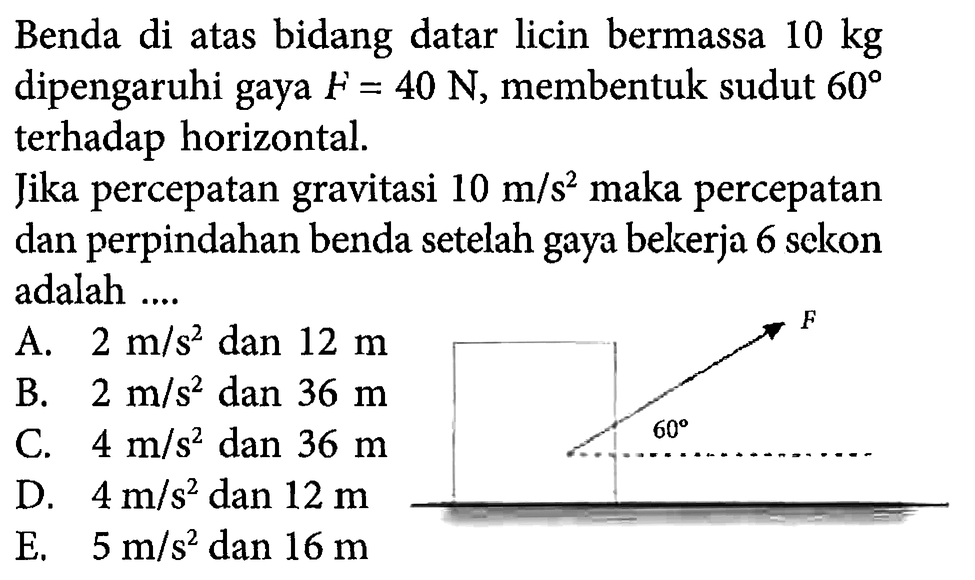 Benda di atas bidang datar licin bermassa 10 kg dipengaruhi gaya F = 40 N, membentuk sudut 60 terhadap horizontal. Jika percepatan gravitasi 10 m/s^2 maka percepatan dan perpindahan benda setelah gaya bekerja 6 sekon adalah .... F 60