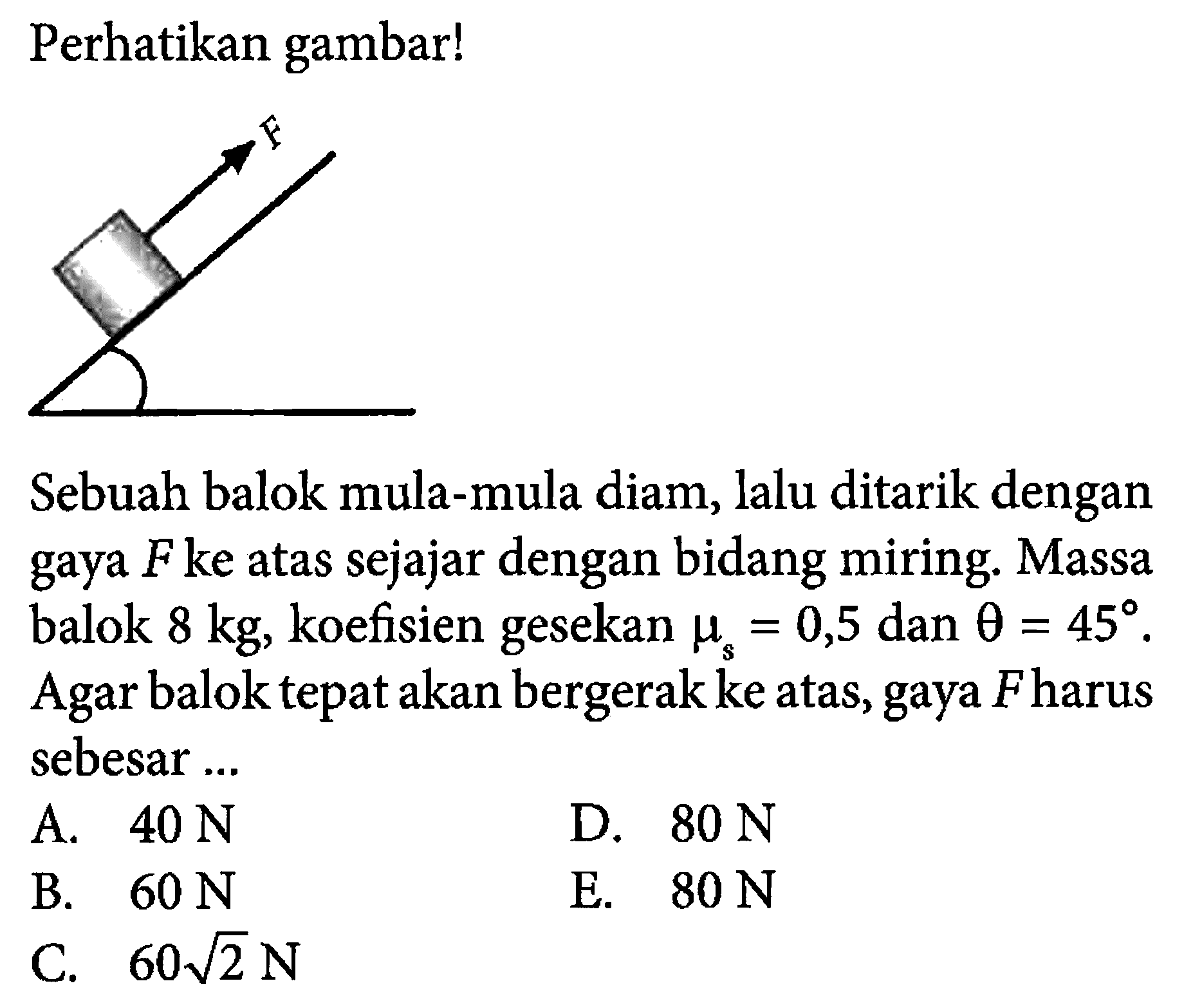 Perhatikan gambar! F Sebuah balok mula-mula diam, lalu ditarik dengan gaya F ke atas sejajar dengan bidang miring. Massa balok 8 kg , koefisien gesekan mu s=0,5 dan theta=45 Agar balok tepat akan bergerak ke atas, gaya F harus sebesar ...