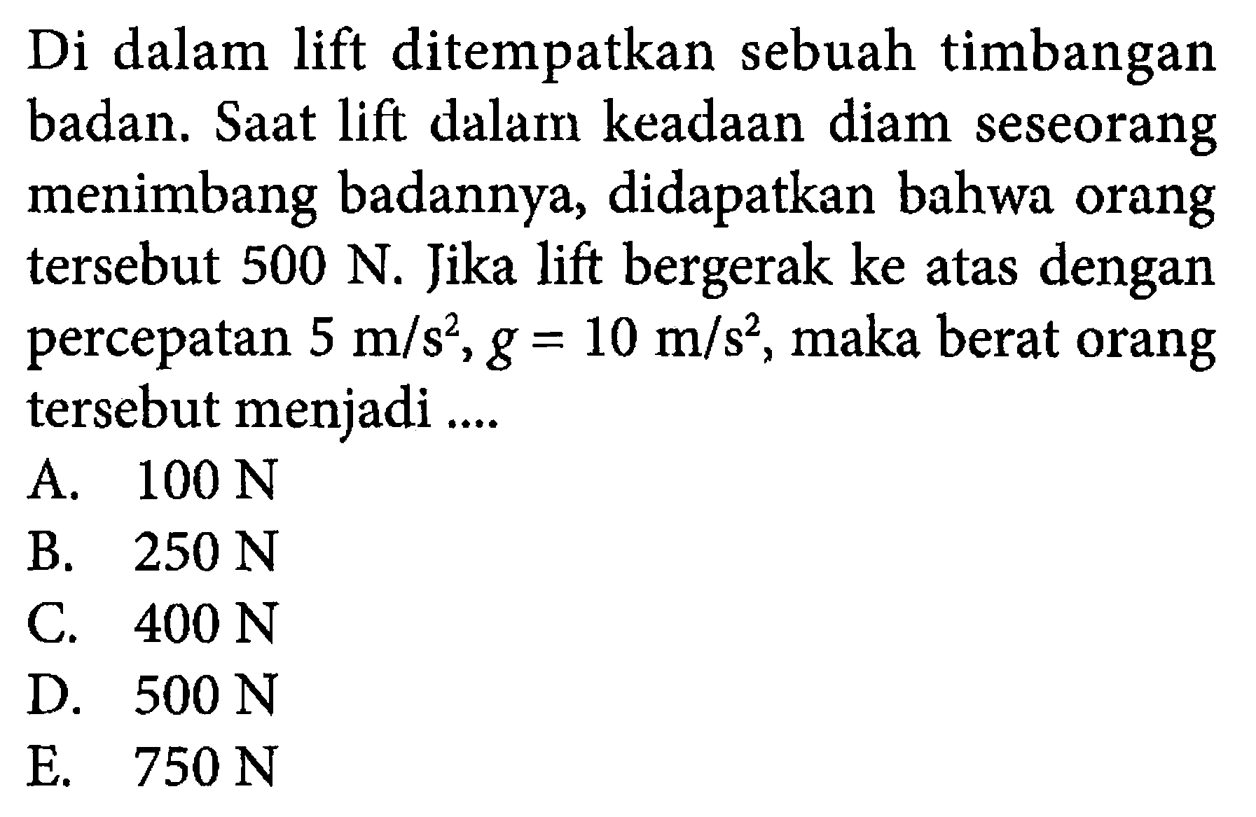 Di dalam lift ditempatkan sebuah timbangan badan. Saat lift dalam keadaan diam seseorang menimbang badannya, didapatkan bahwa orang tersebut  500 N . Jika lift bergerak ke atas dengan percepatan  5 m/s^2, g=10 m/s^2 , maka berat orang tersebut menjadi ....