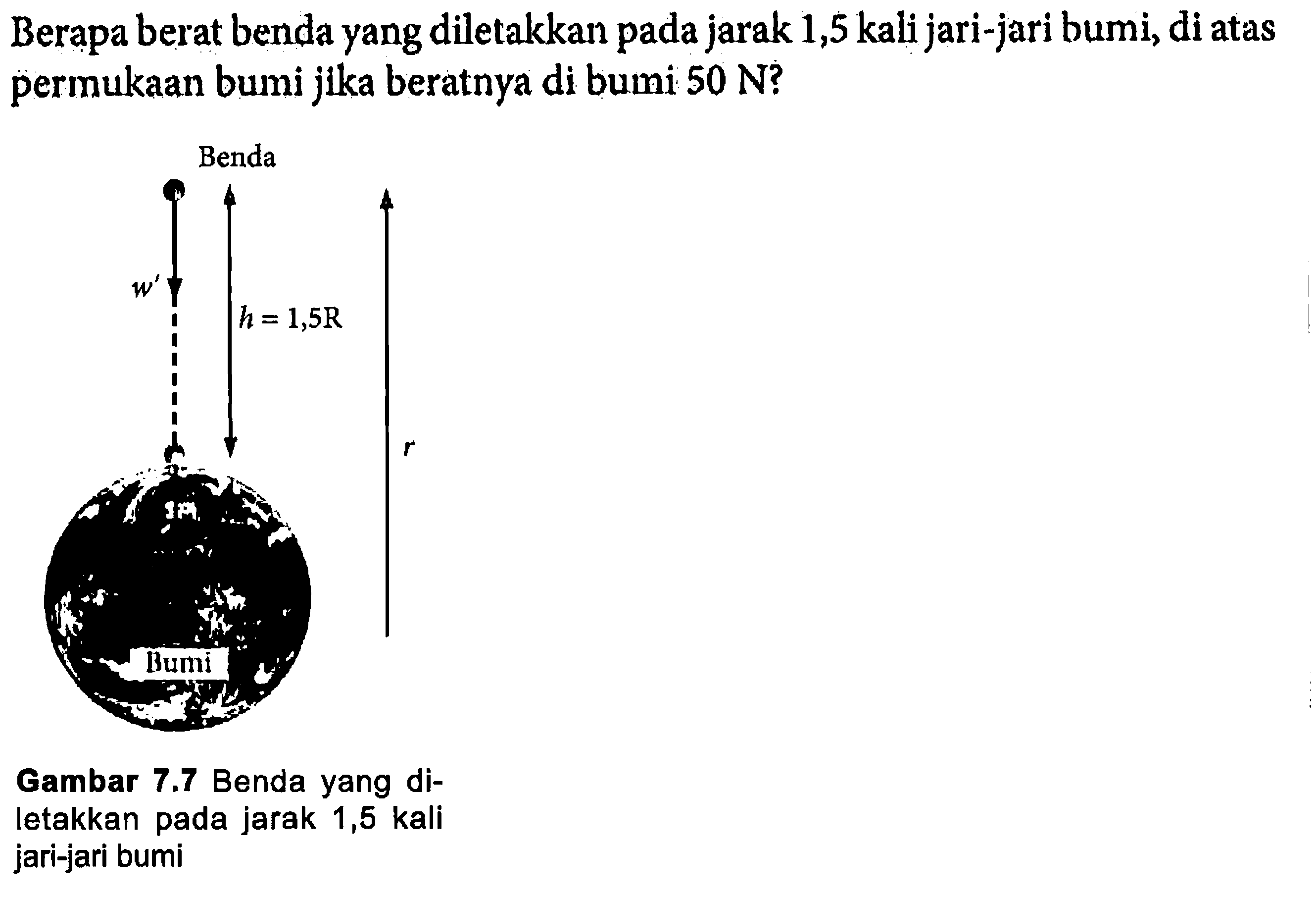 Berapa berat benda yang diletakkan pada jarak 1,5 kali jari-jari bumi, di atas permukaan bumi jika beratnya di bumi 50 N ?Benda w' h=1,5 R r BumiGambar 7.7 Benda yang diletakkan pada jarak 1,5 kali jari-jari bumi 