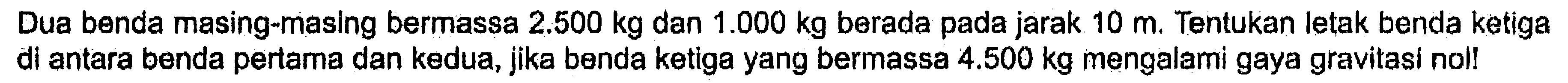 Dua benda masing-masing bermassa 2.500 kg dan 1.000 kg berada pada jarak 10 m. Tentukan letak benda ketiga di antara benda pertama dan kedua, jika benda ketiga yang bermassa 4.500 kg mengalami gaya gravitasi nol!