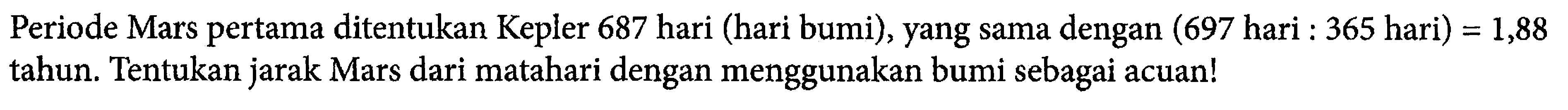 Periode Mars pertama ditentukan Kepler 687 hari (hari bumi), yang sama dengan (697 hari : 365 hari) = 1,88  tahun. Tentukan jarak Mars dari matahari dengan menggunakan bumi sebagai acuan!