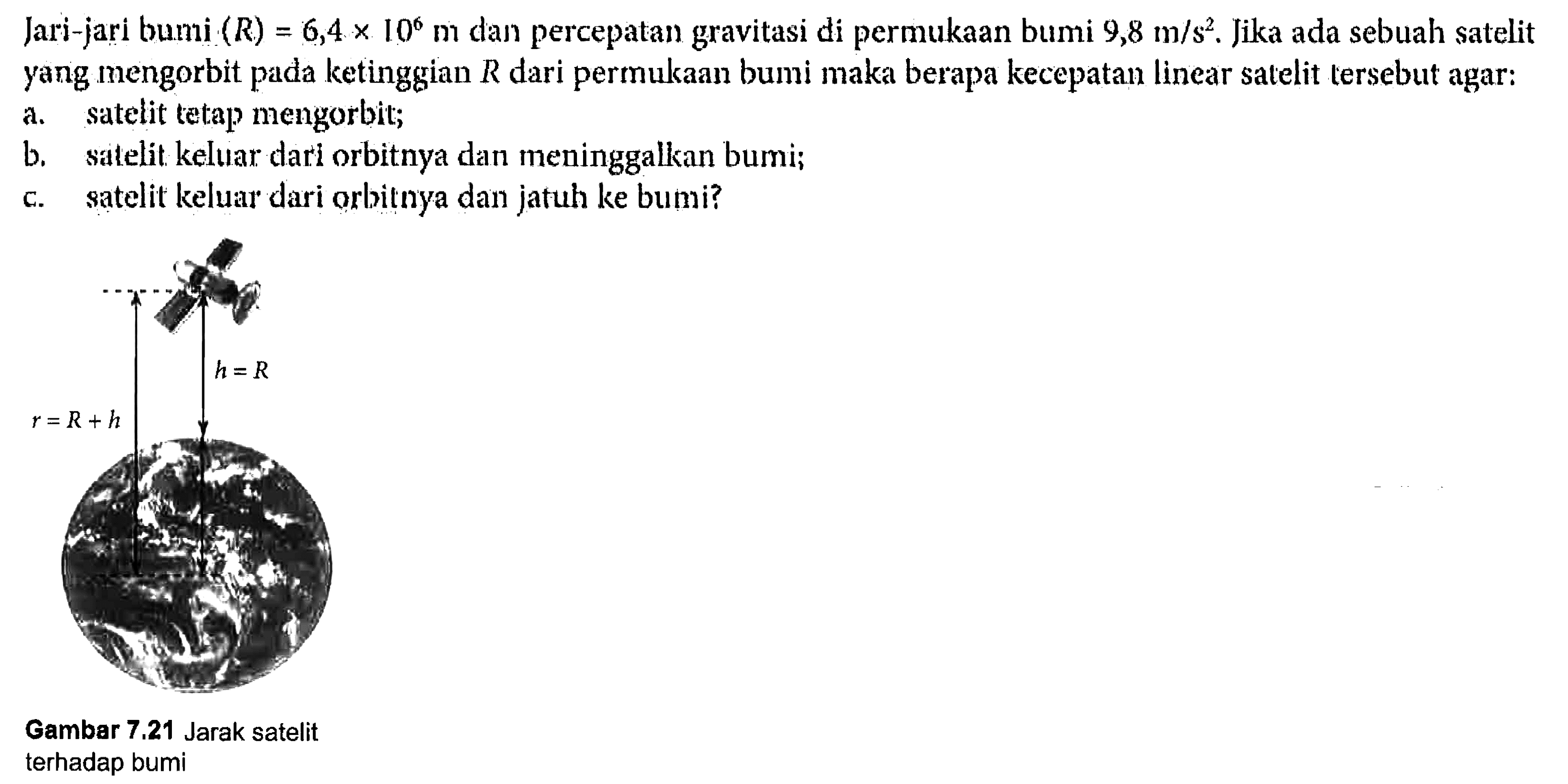 Jari-jari bumi (R) = 6,4 x 10^6 m dan percepatan gravitasi di permukaan bumi 9,8 m/s^2. Jika ada sebuah satelit yang mengorbit pada ketinggian R dari permukaan bumi maka berapa kecepatan linear satelit tersebut agar: 
a. satelit tetap mengorbit; 
b. satelit keluar dari orbitnya dan meninggalkan bumi; 
c. satelit keluar dari orbitnya dan jatuh ke bumi? 
h = R r = R + h Gambar 7.21 Jarak satelit terhadap bumi