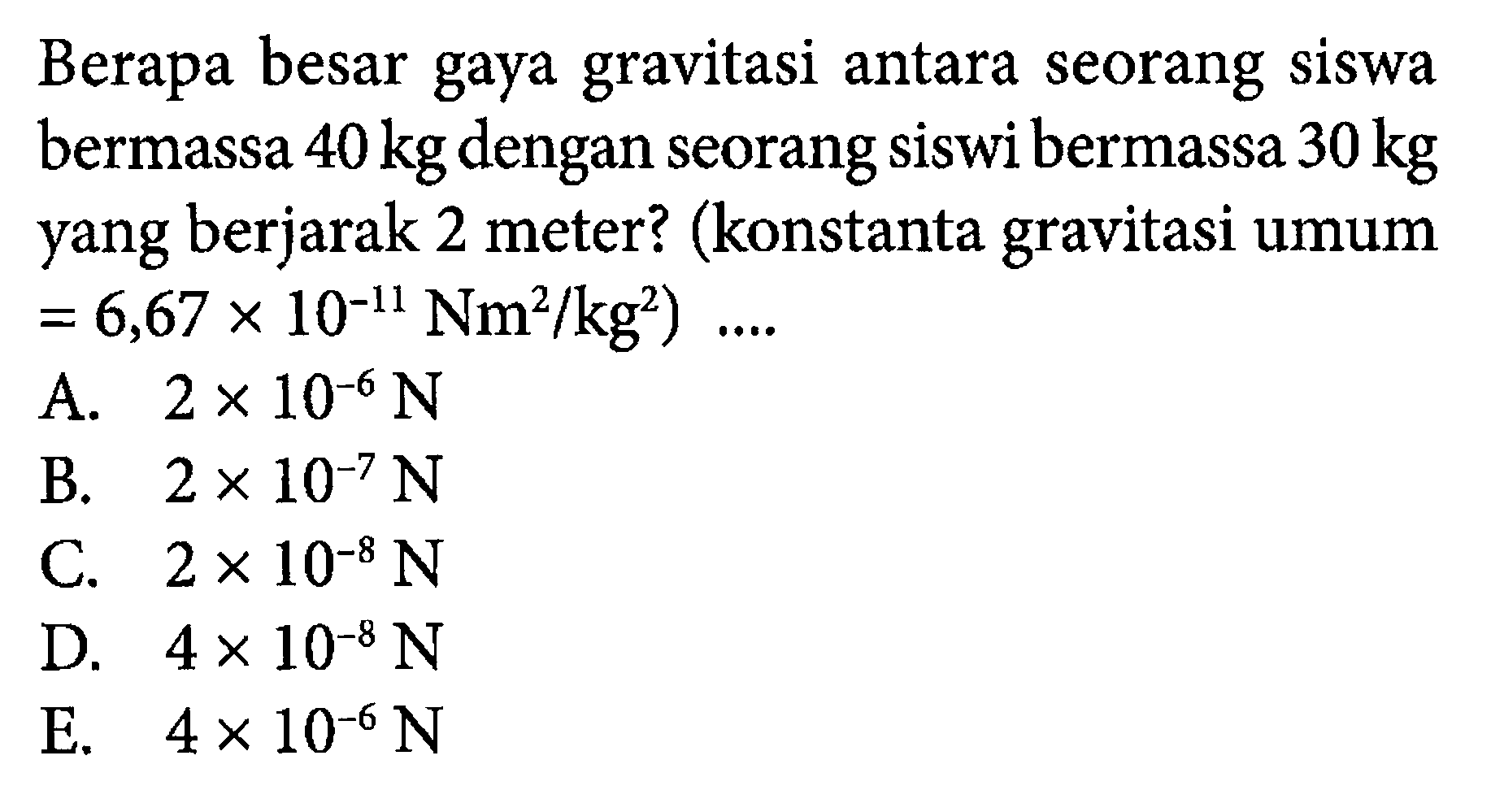 Berapa besar gaya gravitasi antara seorang siswa bermassa 40 kg dengan seorang siswi bermassa 30 kg yang berjarak 2 meter? (konstanta gravitasi umum=6,67 x 10^(-11) Nm^2/kg^2)