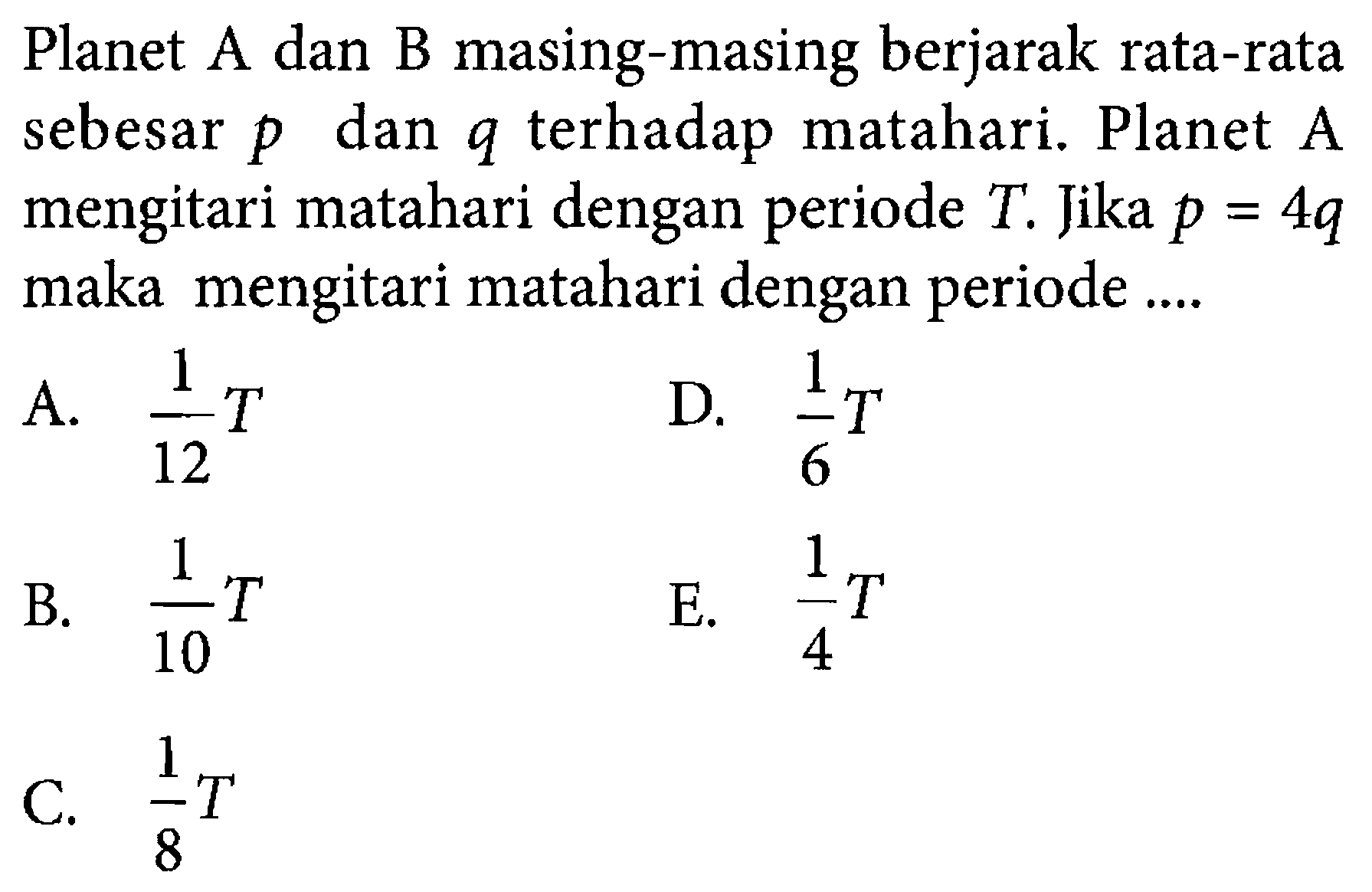 Planet A dan B masing-masing berjarak rata-rata sebesar p dan q terhadap matahari. Planet A mengitari matahari dengan periode T. Jika p=4q maka mengitari matahari dengan periode .... 