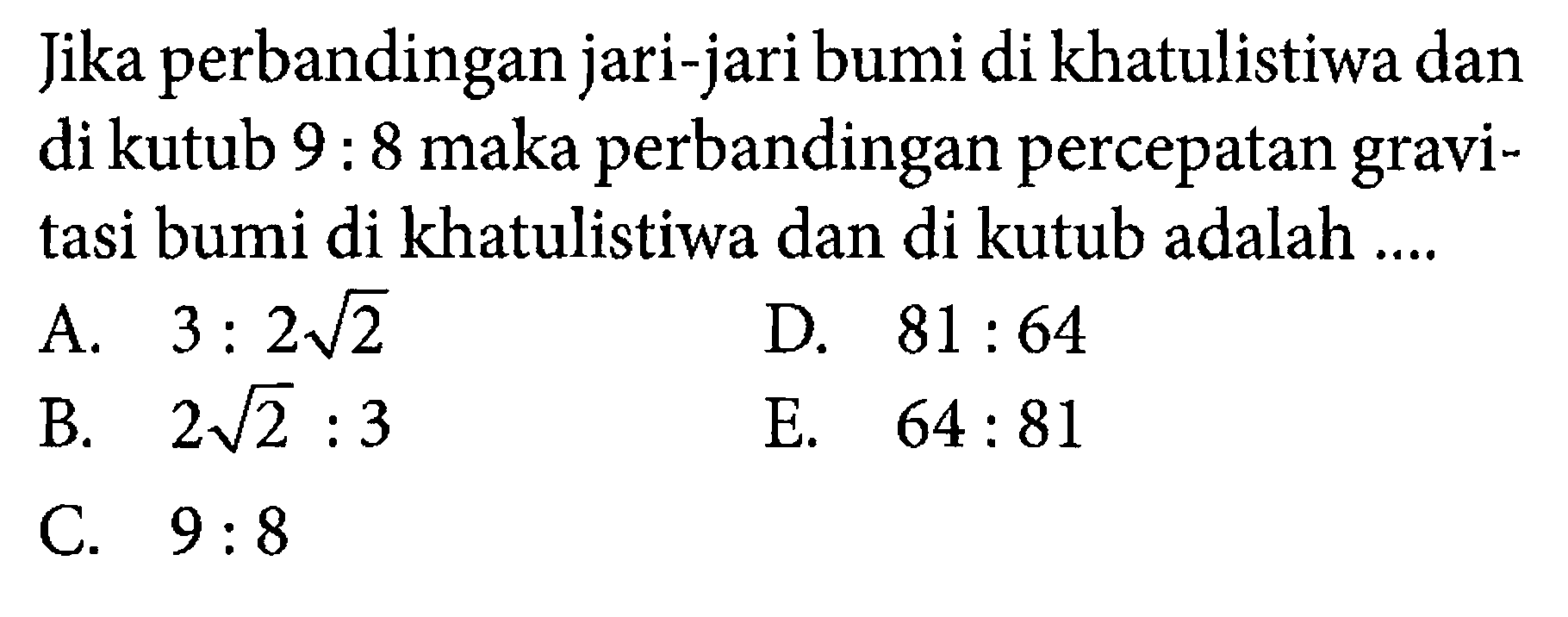 Jika perbandingan jari-jari bumi di khatulistiwa dan di kutub  9:8  maka perbandingan percepatan gravitasi bumi di khatulistiwa dan di kutub adalah ....